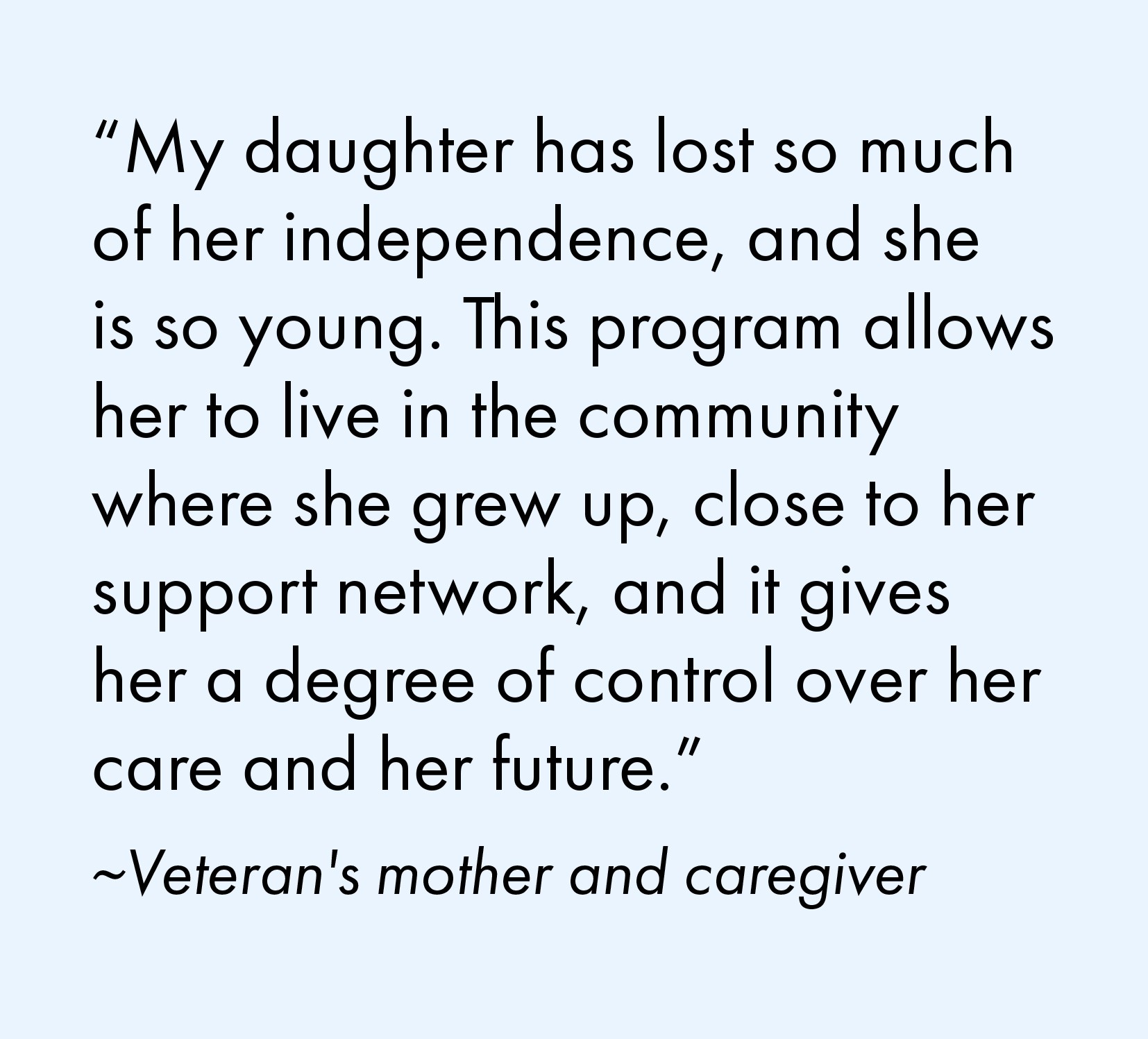 "My daughter has lost so much of her independence, and she is so young. This program allows her to live in the community where she grew up, close to her support network, and it gives her a degree of control over her care and her future." Quote from a veteran's mother and caregiver