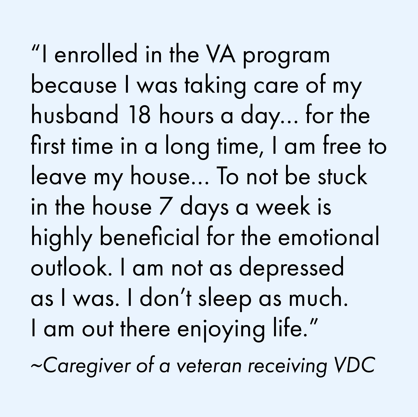 "I enrolled in the VA program because I was taking care of my husband 18 hours a day...for the first time in a long time, I am free to leave my house... To not be stuck in the house 7 days a week is highly beneficial for the emotional outlook. I am not as depressed as I was. I don't sleep as much. I am out there enjoying life." Quote from a caregiver of a veteran receiving VDC