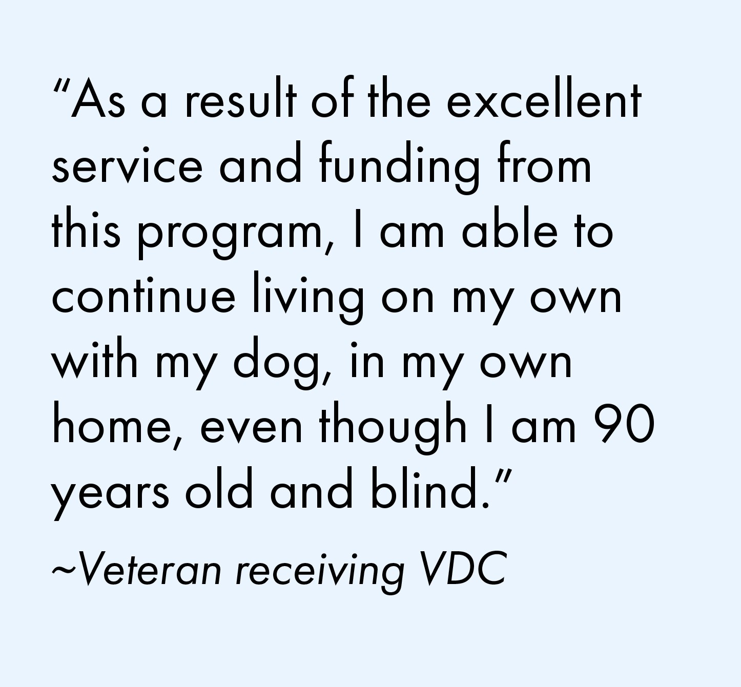 "As a result of the excellent service and funding from this program, I am able to continue living on my own with my dog, in my own home, even though I am 90 years old and blind." Quote from a veteran receiving VDC