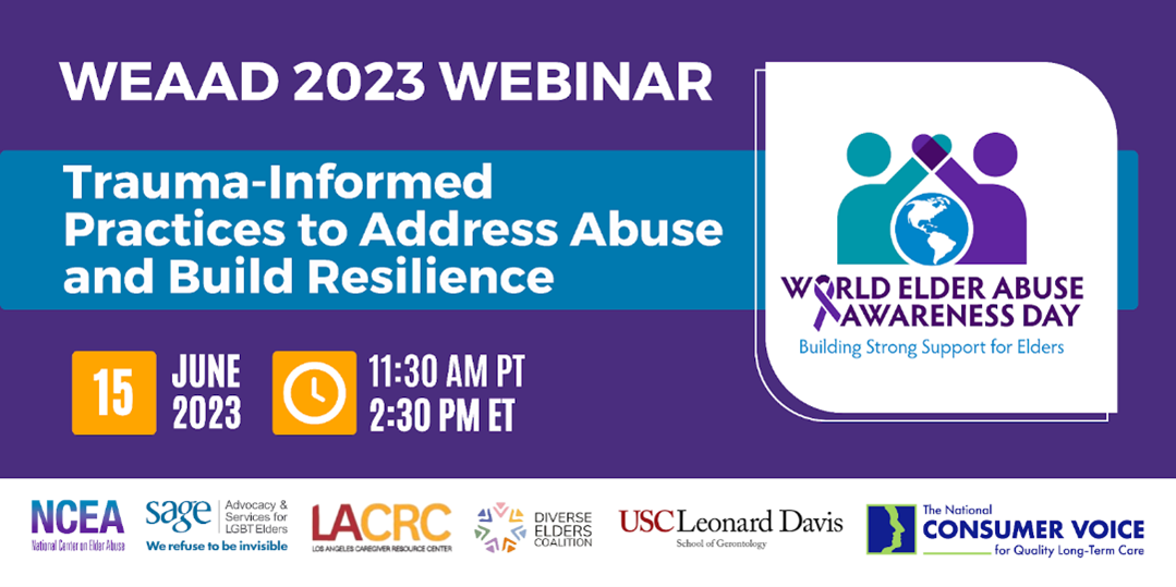WEAAD 2023 Webinar: Trauma-Informed Practices to Address Abuse and Build Resilience. June 15, 2023. 11:30 AM PT. 2:30 PM ET. NCEA. SAGE: Advocacy and Services for LGBT Elders. Los Angeles Caregiver Resource Center. Diverse Elders Coalition. USC Leonard Davis School of Gerontology. The National Consumer Voice for Quality Long-Term Care.