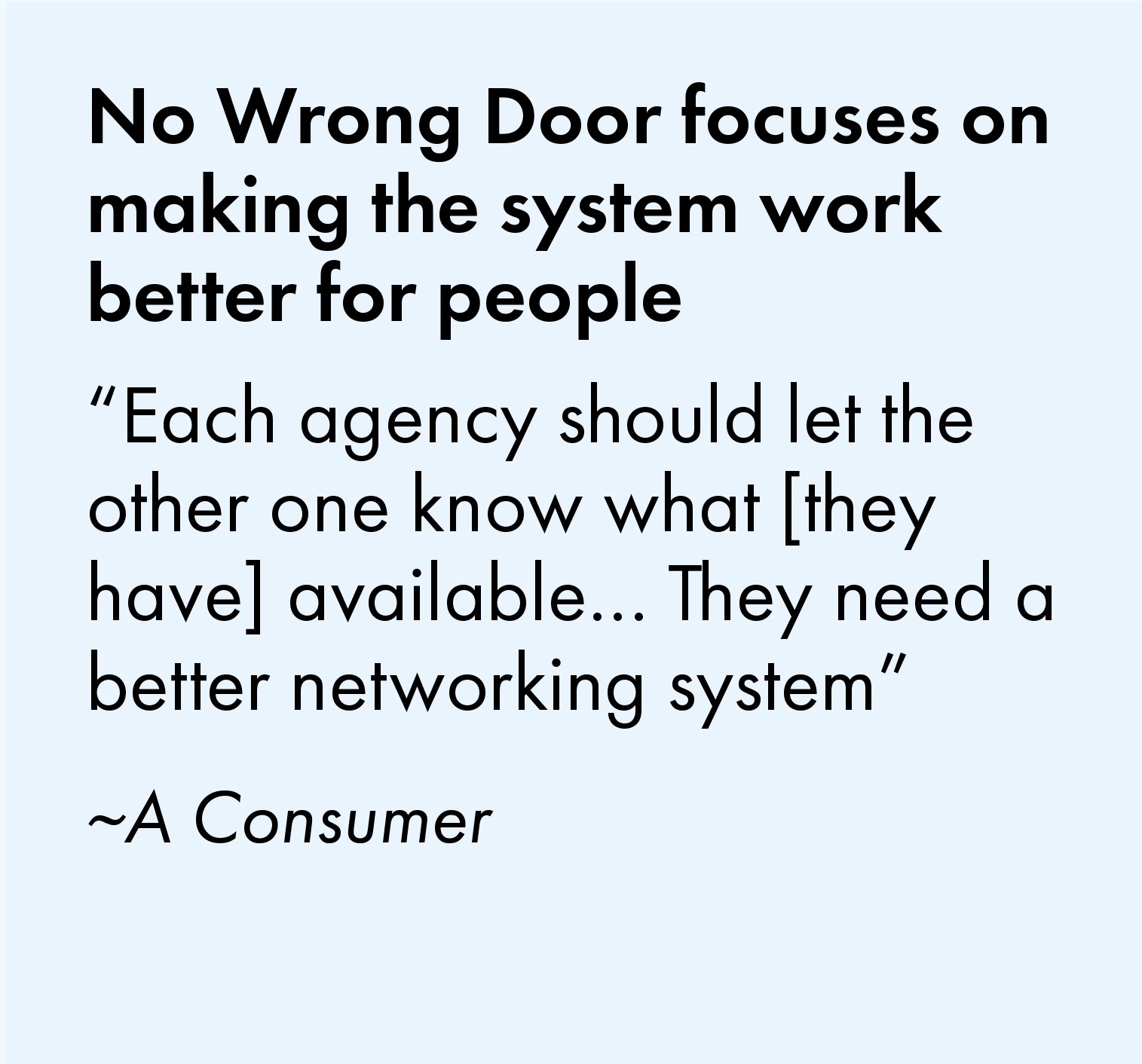 No Wrong Door focuses on making the system work better for people. One consumer said, "Each agency should let the other one know what [they have] available...They need a better networking system."